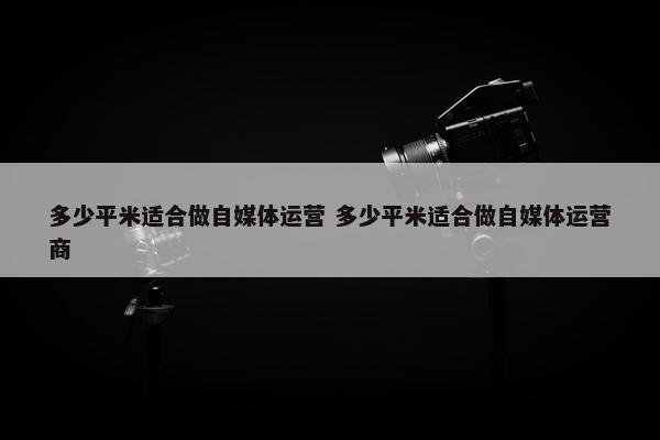 多少平米适合做自媒体运营 多少平米适合做自媒体运营商