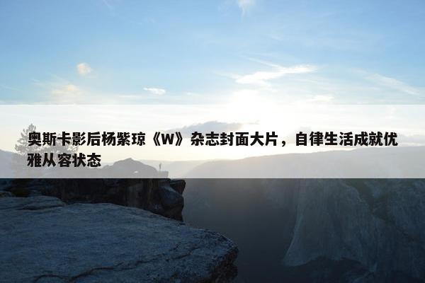 奥斯卡影后杨紫琼《W》杂志封面大片，自律生活成就优雅从容状态