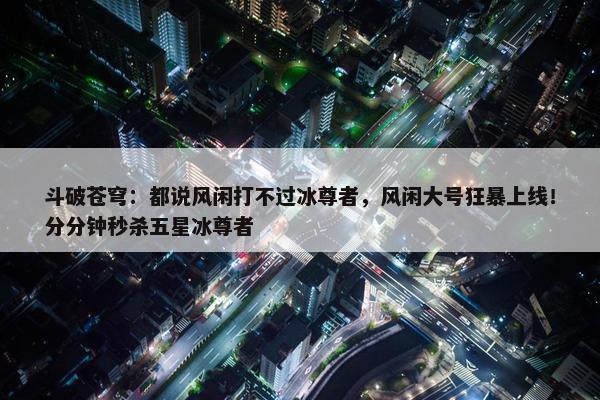 斗破苍穹：都说风闲打不过冰尊者，风闲大号狂暴上线！分分钟秒杀五星冰尊者