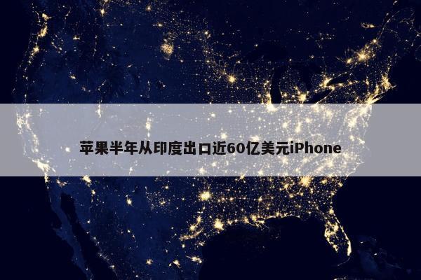 苹果半年从印度出口近60亿美元iPhone