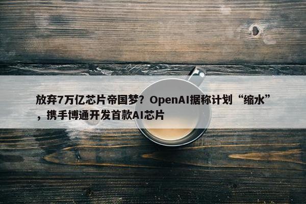 放弃7万亿芯片帝国梦？OpenAI据称计划“缩水”，携手博通开发首款AI芯片