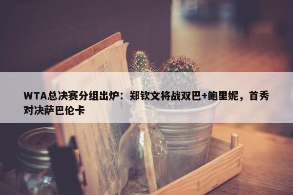 WTA总决赛分组出炉：郑钦文将战双巴+鲍里妮，首秀对决萨巴伦卡