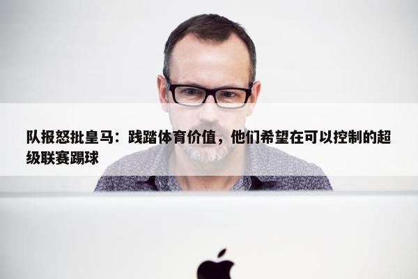 队报怒批皇马：践踏体育价值，他们希望在可以控制的超级联赛踢球