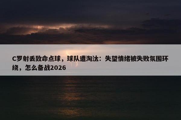 C罗射丢致命点球，球队遭淘汰：失望情绪被失败氛围环绕，怎么备战2026