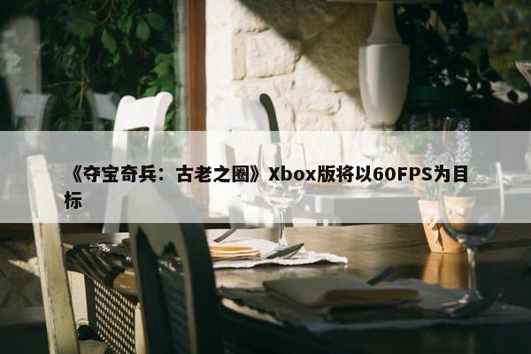 《夺宝奇兵：古老之圈》Xbox版将以60FPS为目标