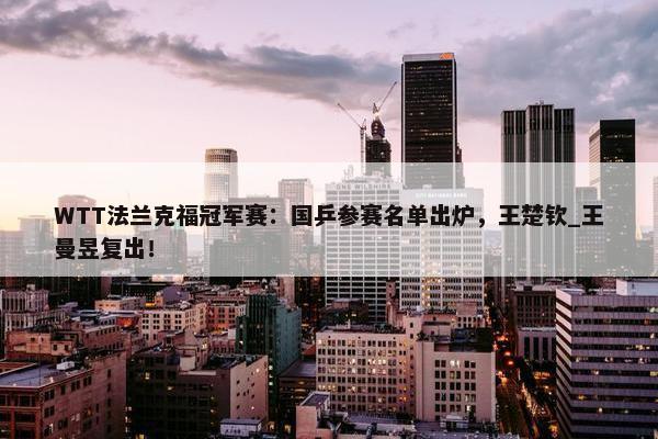 WTT法兰克福冠军赛：国乒参赛名单出炉，王楚钦_王曼昱复出！