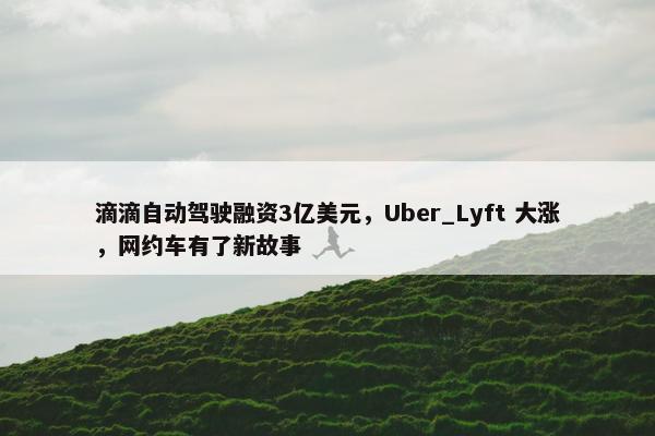 滴滴自动驾驶融资3亿美元，Uber_Lyft 大涨，网约车有了新故事