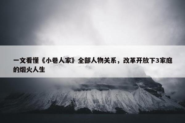 一文看懂《小巷人家》全部人物关系，改革开放下3家庭的烟火人生