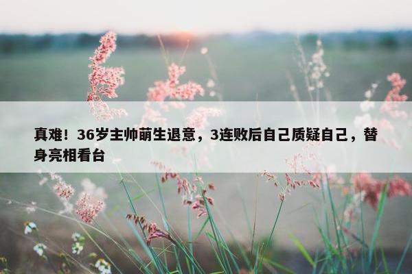 真难！36岁主帅萌生退意，3连败后自己质疑自己，替身亮相看台