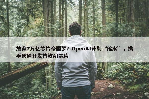 放弃7万亿芯片帝国梦？OpenAI计划“缩水”，携手博通开发首款AI芯片