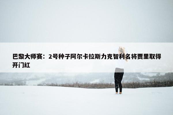 巴黎大师赛：2号种子阿尔卡拉斯力克智利名将贾里取得开门红