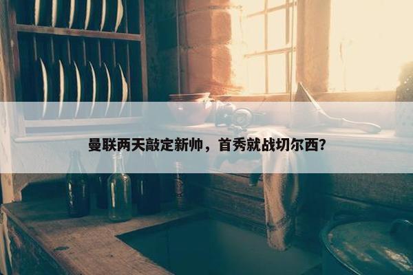 曼联两天敲定新帅，首秀就战切尔西？