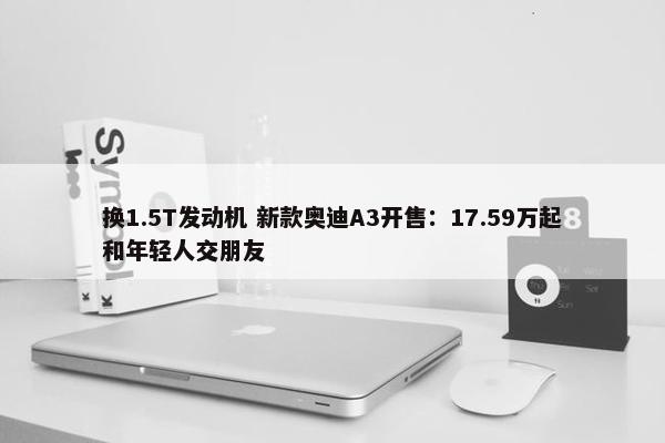 换1.5T发动机 新款奥迪A3开售：17.59万起和年轻人交朋友