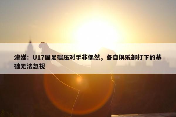 津媒：U17国足碾压对手非偶然，各自俱乐部打下的基础无法忽视