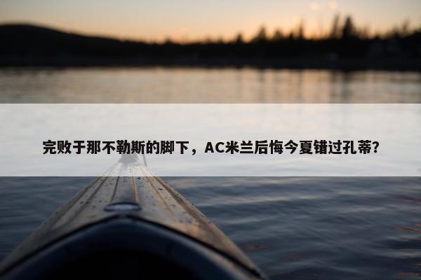 完败于那不勒斯的脚下，AC米兰后悔今夏错过孔蒂？