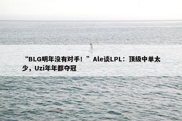 “BLG明年没有对手！”Ale谈LPL：顶级中单太少，Uzi年年都夺冠