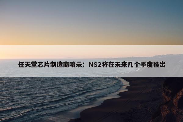 任天堂芯片制造商暗示：NS2将在未来几个季度推出