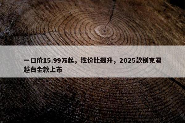 一口价15.99万起，性价比提升，2025款别克君越白金款上市