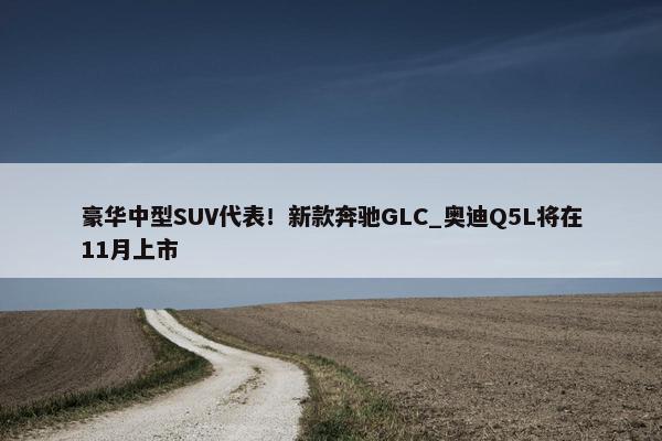 豪华中型SUV代表！新款奔驰GLC_奥迪Q5L将在11月上市