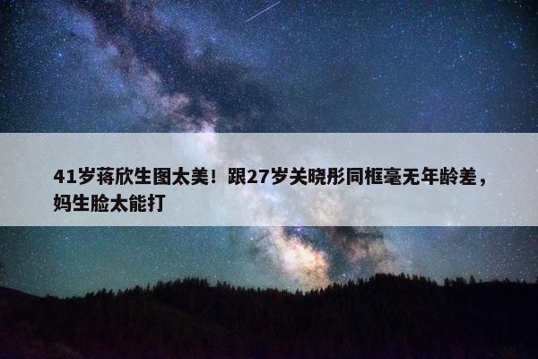 41岁蒋欣生图太美！跟27岁关晓彤同框毫无年龄差，妈生脸太能打