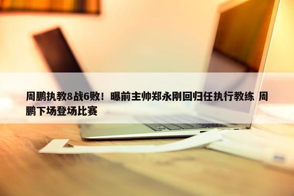 周鹏执教8战6败！曝前主帅郑永刚回归任执行教练 周鹏下场登场比赛