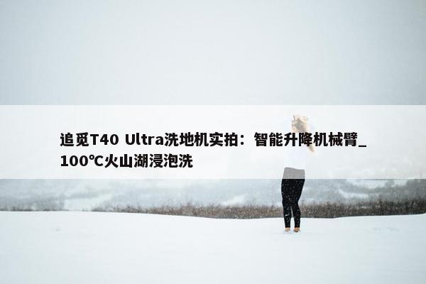 追觅T40 Ultra洗地机实拍：智能升降机械臂_100℃火山湖浸泡洗