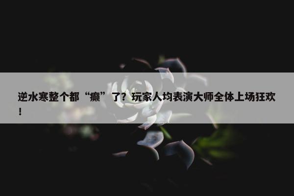 逆水寒整个都“癫”了？玩家人均表演大师全体上场狂欢！