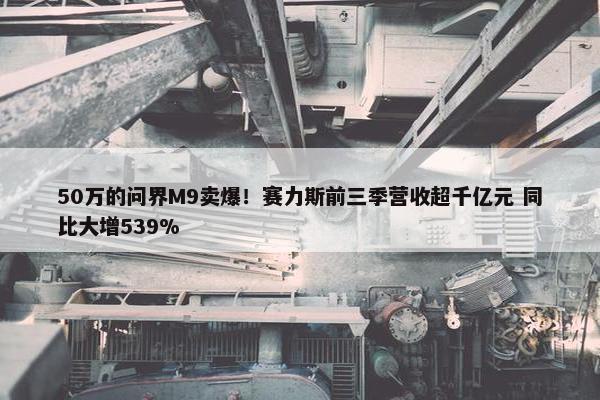 50万的问界M9卖爆！赛力斯前三季营收超千亿元 同比大增539%