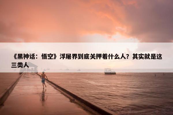 《黑神话：悟空》浮屠界到底关押着什么人？其实就是这三类人