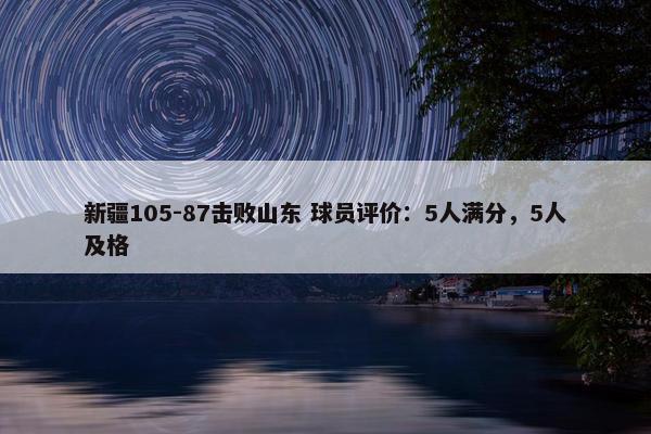 新疆105-87击败山东 球员评价：5人满分，5人及格