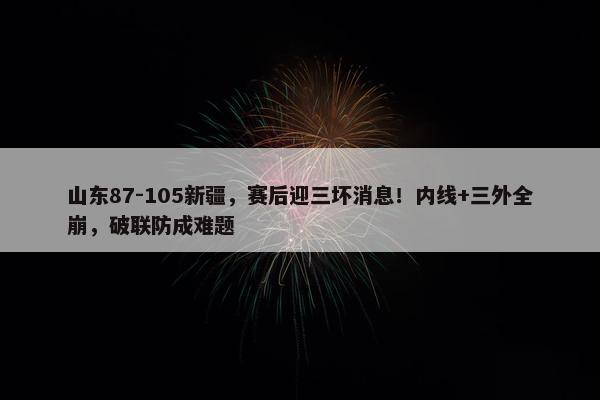 山东87-105新疆，赛后迎三坏消息！内线+三外全崩，破联防成难题