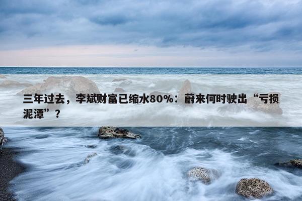 三年过去，李斌财富已缩水80%：蔚来何时驶出“亏损泥潭”？