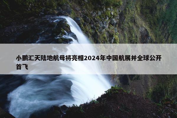 小鹏汇天陆地航母将亮相2024年中国航展并全球公开首飞