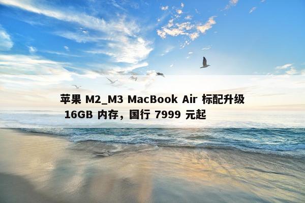 苹果 M2_M3 MacBook Air 标配升级 16GB 内存，国行 7999 元起