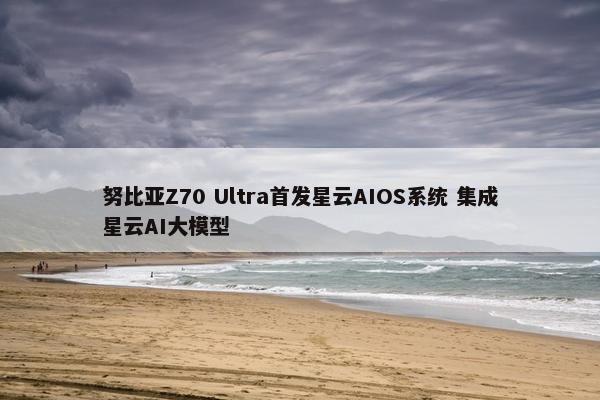 努比亚Z70 Ultra首发星云AIOS系统 集成星云AI大模型