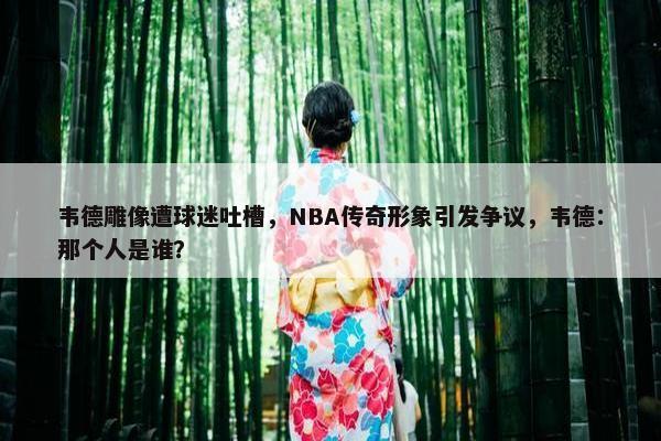 韦德雕像遭球迷吐槽，NBA传奇形象引发争议，韦德：那个人是谁？