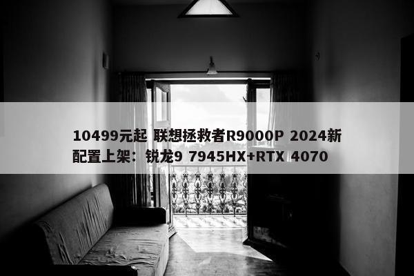 10499元起 联想拯救者R9000P 2024新配置上架：锐龙9 7945HX+RTX 4070