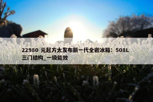 22980 元起方太发布新一代全嵌冰箱：508L 三门结构_一级能效