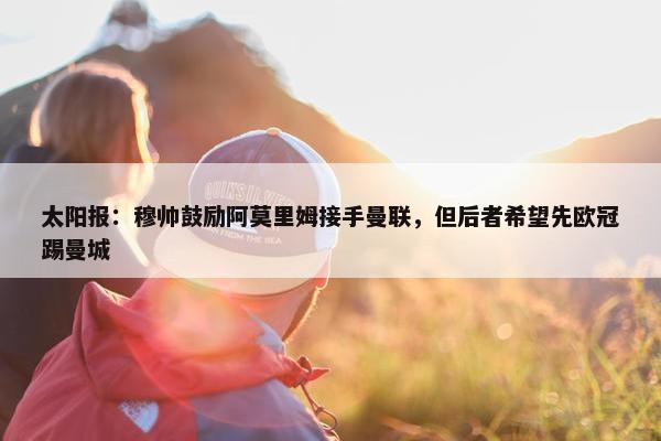 太阳报：穆帅鼓励阿莫里姆接手曼联，但后者希望先欧冠踢曼城