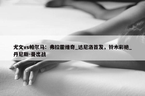 尤文vs帕尔马：弗拉霍维奇_达尼洛首发，铃木彩艳_丹尼斯-曼出战