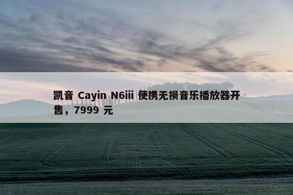 凯音 Cayin N6iii 便携无损音乐播放器开售，7999 元