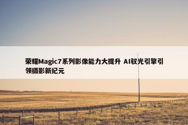 荣耀Magic7系列影像能力大提升 AI驭光引擎引领摄影新纪元