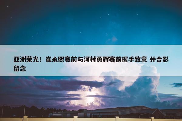 亚洲荣光！崔永熙赛前与河村勇辉赛前握手致意 并合影留念