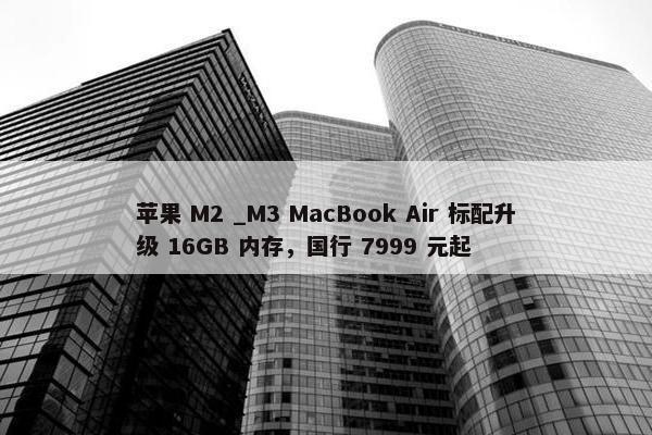 苹果 M2 _M3 MacBook Air 标配升级 16GB 内存，国行 7999 元起