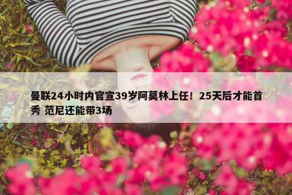 曼联24小时内官宣39岁阿莫林上任！25天后才能首秀 范尼还能带3场