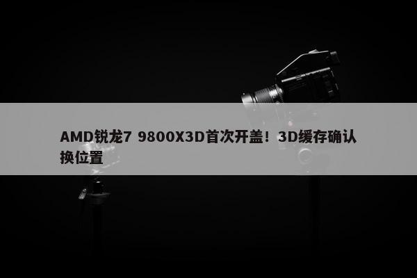 AMD锐龙7 9800X3D首次开盖！3D缓存确认换位置