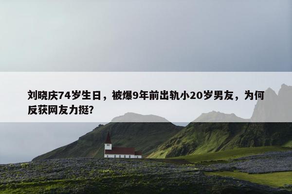 刘晓庆74岁生日，被爆9年前出轨小20岁男友，为何反获网友力挺？