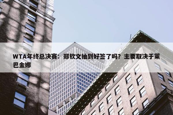 WTA年终总决赛：郑钦文抽到好签了吗？主要取决于莱巴金娜