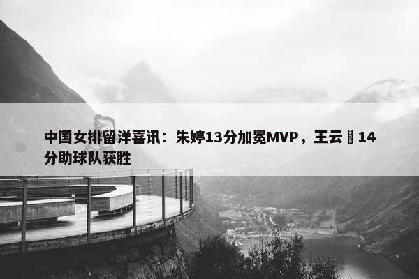 中国女排留洋喜讯：朱婷13分加冕MVP，王云蕗14分助球队获胜