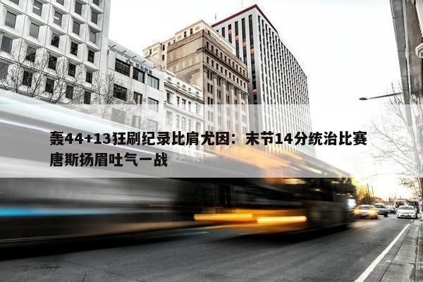 轰44+13狂刷纪录比肩尤因：末节14分统治比赛 唐斯扬眉吐气一战